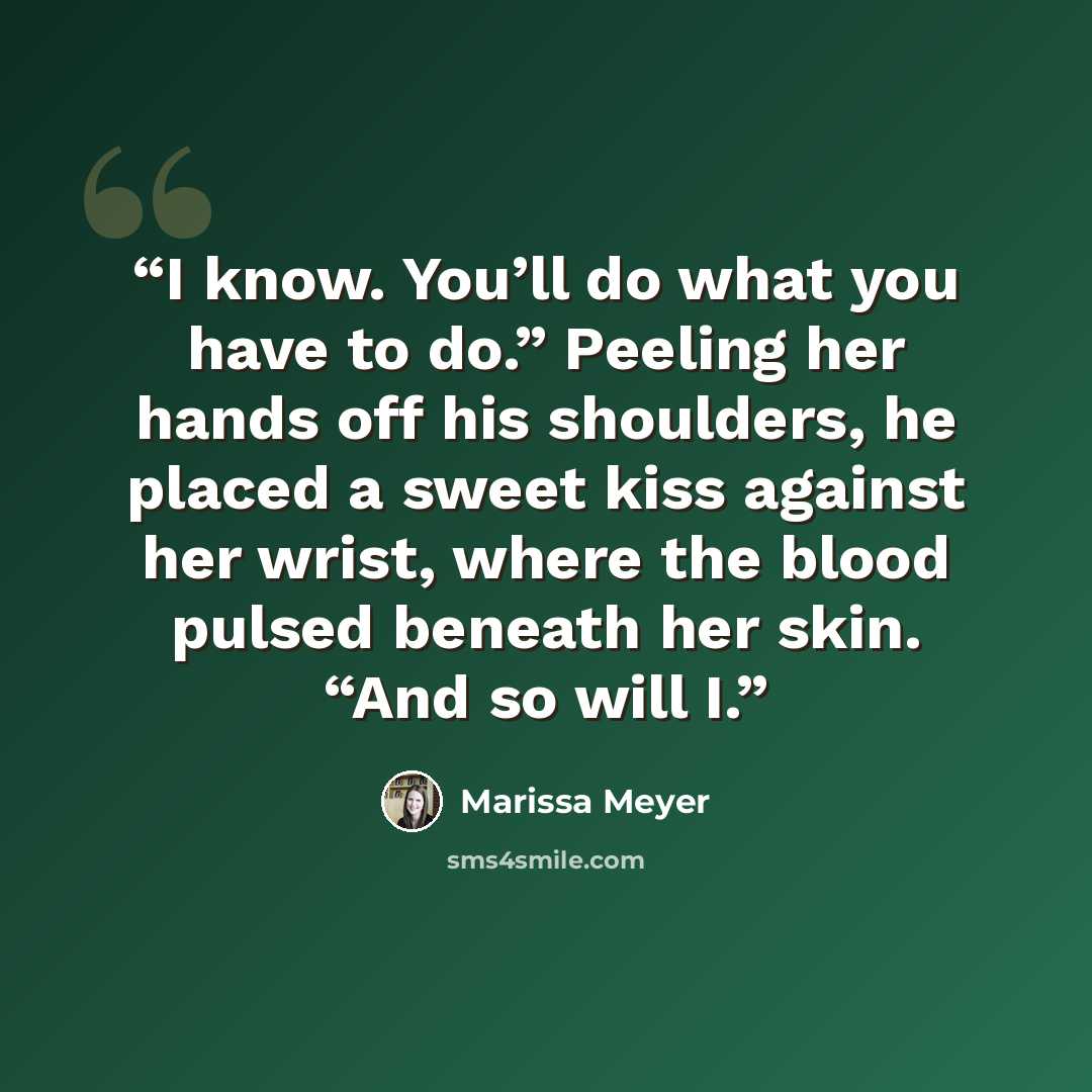 “I know. You’ll do what you have to do.” Peeling her hands off his shoulders, he placed a sweet kiss against her wrist, where the blood pulsed beneath her skin. “And so will I.” quote by Marissa Meyer