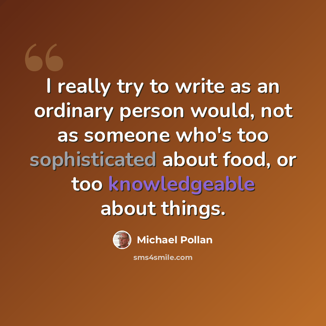 “I really try to write as an ordinary person would, not as someone who's too sophisticated about food, or too knowledgeable about things.” quote by Michael Pollan