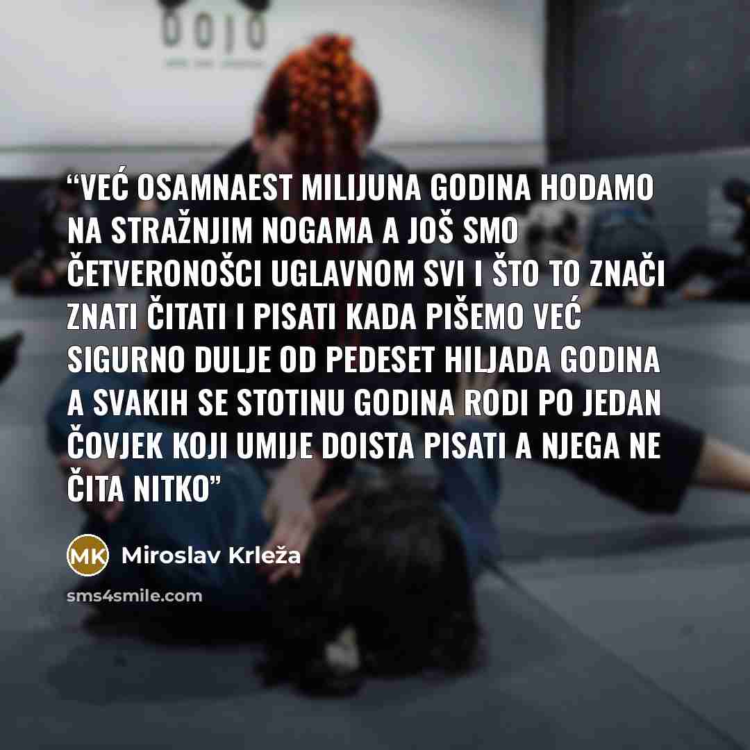“Već osamnaest milijuna godina hodamo na stražnjim nogama a još smo četveronošci uglavnom svi I što to znači znati čitati i pisati kada pišemo već sigurno dulje od pedeset hiljada godina a svakih se stotinu godina rodi po jedan čovjek koji umije doista pisati a njega ne čita nitko” quote by Miroslav Krleža