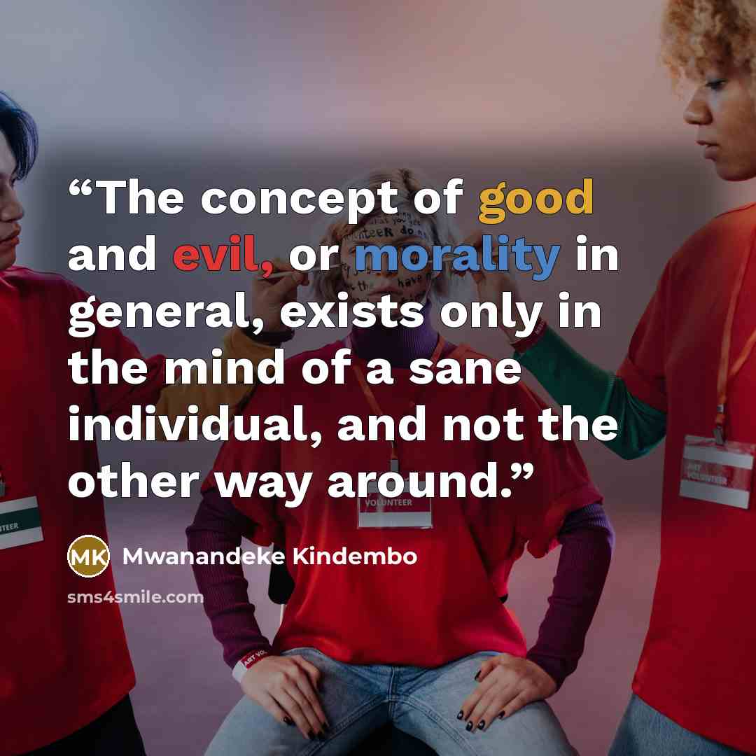 “The concept of good and evil, or morality in general, exists only in the mind of a sane individual, and not the other way around.” quote by Mwanandeke Kindembo