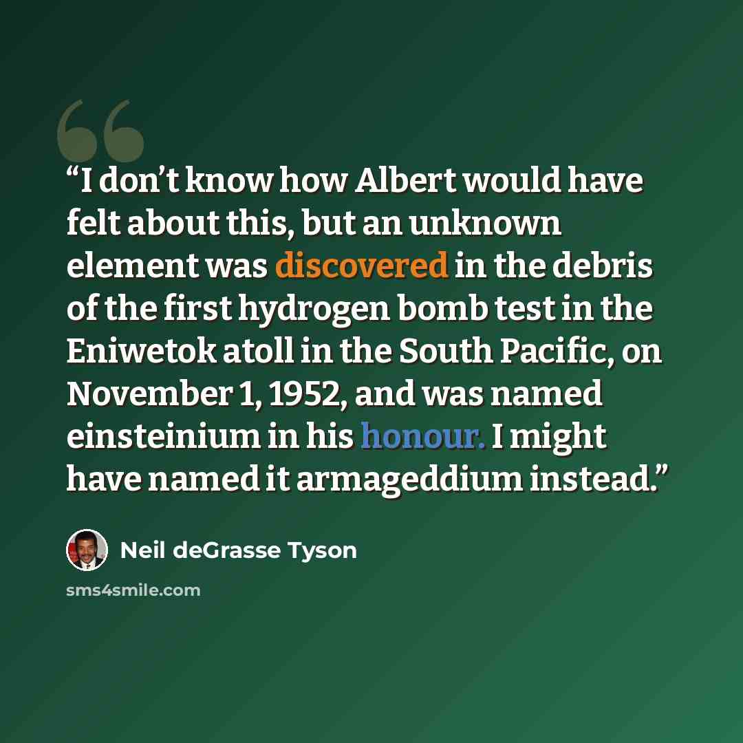 “I don’t know how Albert would have felt about this, but an unknown element was discovered in the debris of the first hydrogen bomb test in the Eniwetok atoll in the South Pacific, on November 1, 1952, and was named einsteinium in his honour. I might have named it armageddium instead.” quote by Neil deGrasse Tyson