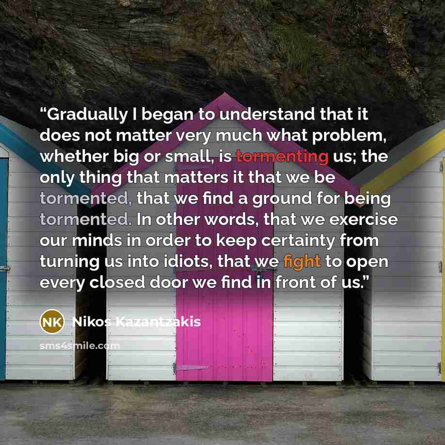 “Gradually I began to understand that it does not matter very much what problem, whether big or small, is tormenting us; the only thing that matters it that we be tormented, that we find a ground for being tormented. In other words, that we exercise our minds in order to keep certainty from turning…” quote by Nikos Kazantzakis