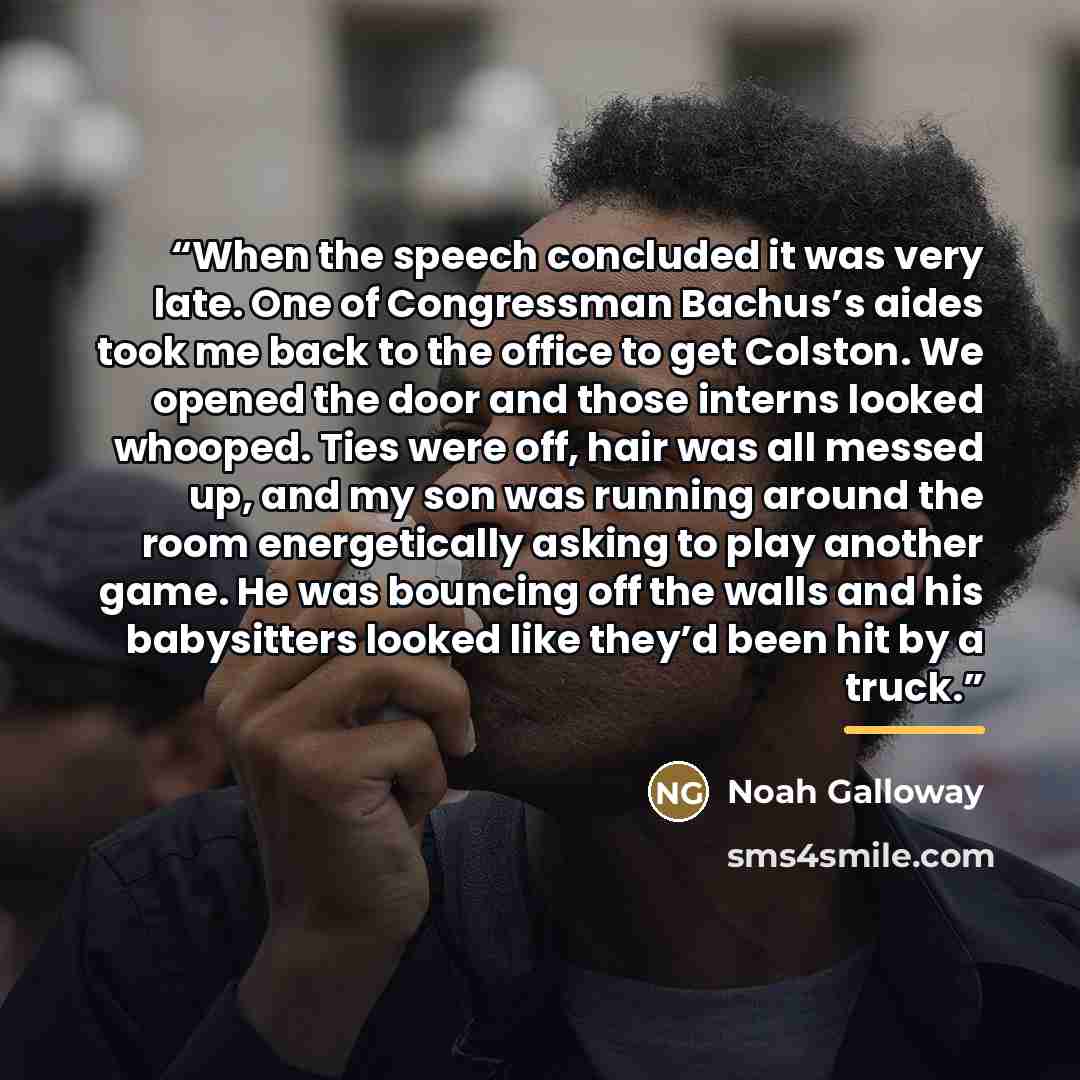 “When the speech concluded it was very late. One of Congressman Bachus’s aides took me back to the office to get Colston. We opened the door and those interns looked whooped. Ties were off, hair was all messed up, and my son was running around the room energetically asking to play another game. He…” quote by Noah Galloway
