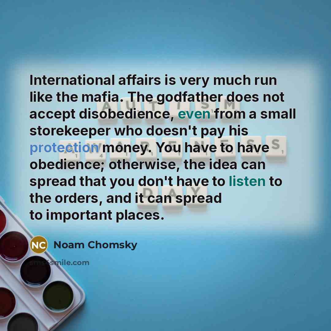 “International affairs is very much run like the mafia. The godfather does not accept disobedience, even from a small storekeeper who doesn't pay his protection money. You have to have obedience; otherwise, the idea can spread that you don't have to listen to the orders, and it can spread to…” quote by Noam Chomsky