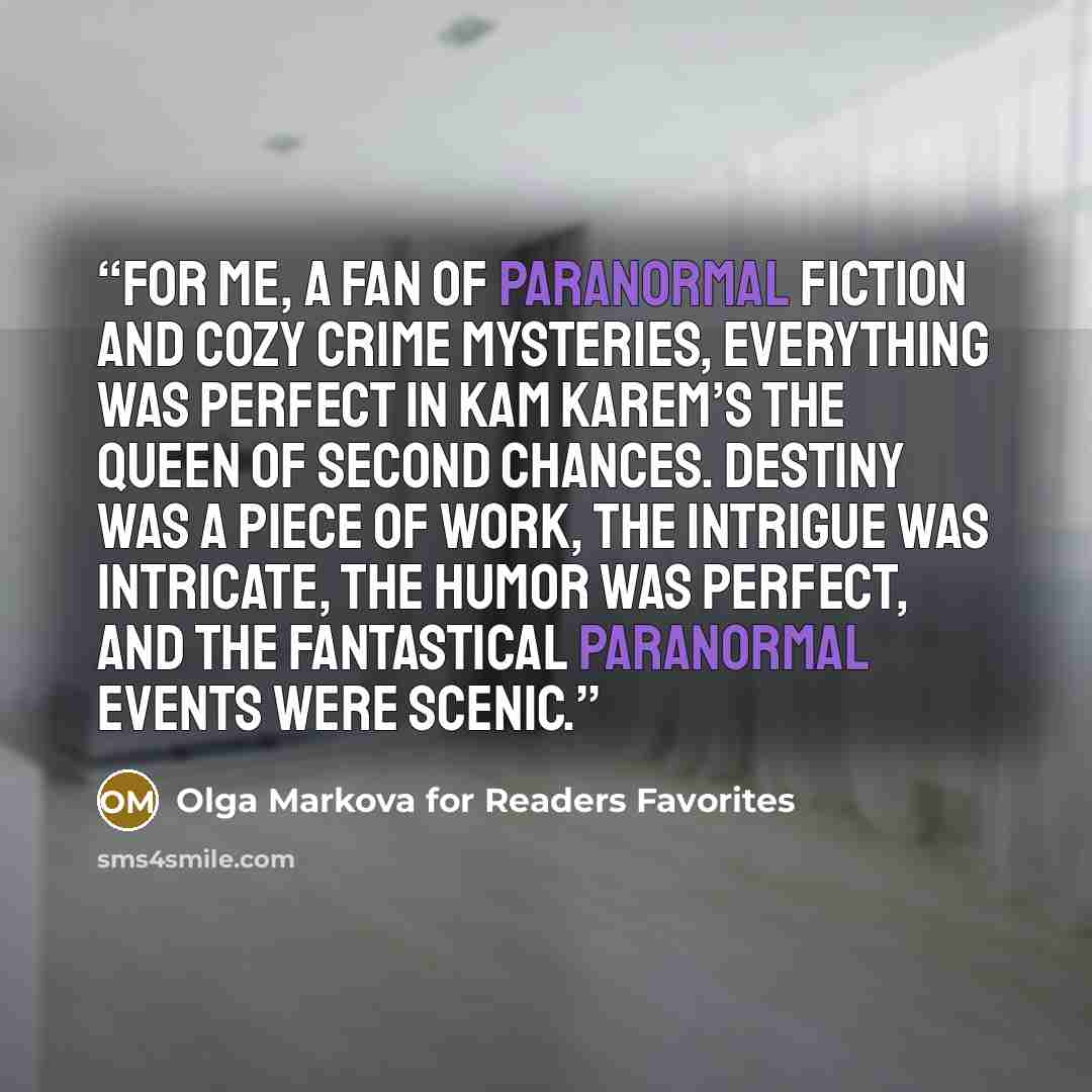 “For me, a fan of paranormal fiction and cozy crime mysteries, everything was perfect in Kam Karem’s The Queen of Second Chances. Destiny was a piece of work, the intrigue was intricate, the humor was perfect, and the fantastical paranormal events were scenic.” quote by Olga Markova for Readers Favorites