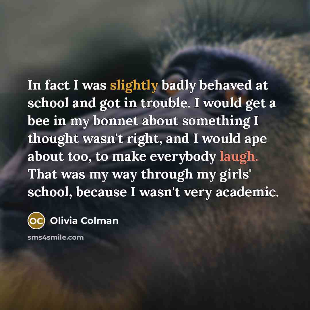 “In fact I was slightly badly behaved at school and got in trouble. I would get a bee in my bonnet about something I thought wasn't right, and I would ape about too, to make everybody laugh. That was my way through my girls' school, because I wasn't very academic.” quote by Olivia Colman