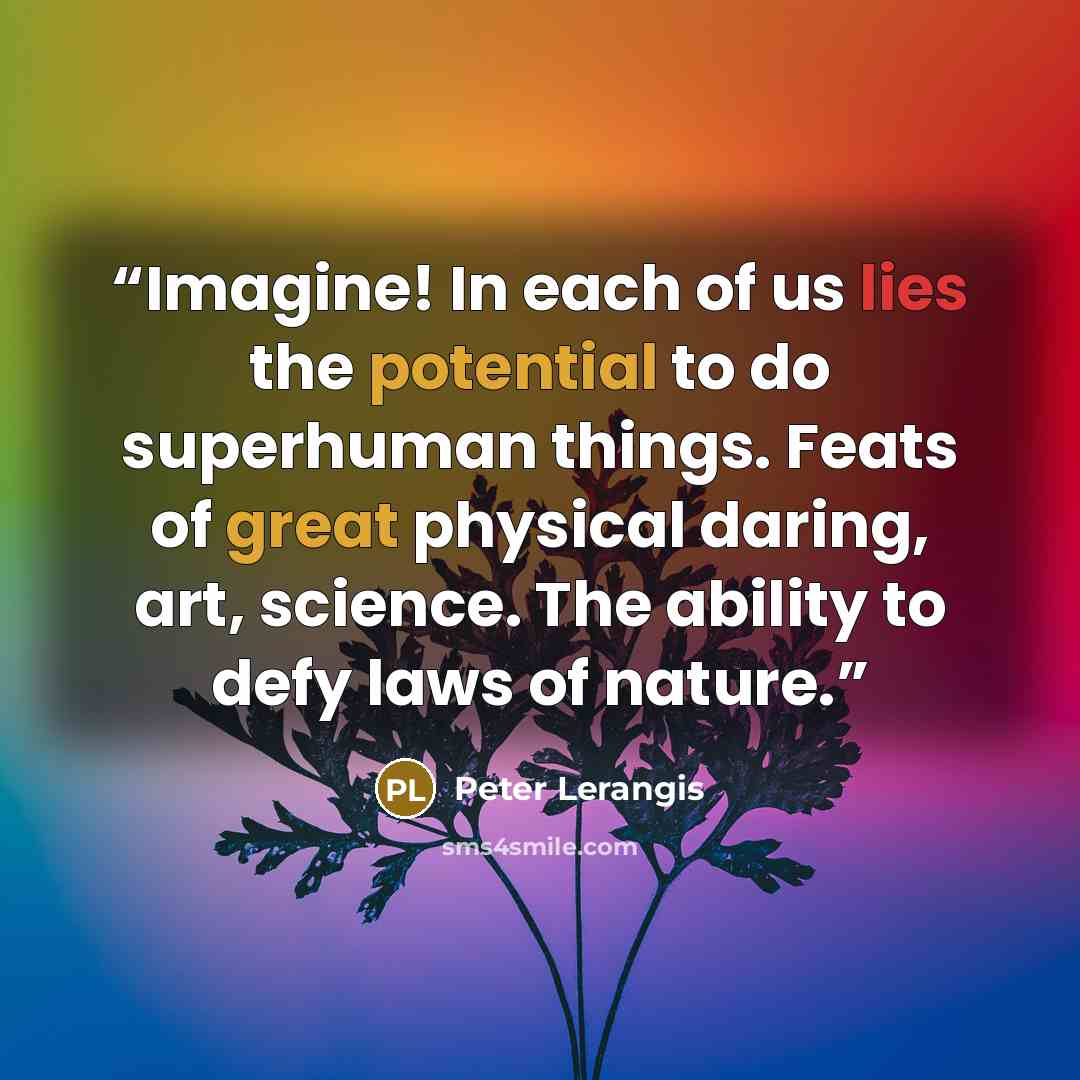 “Imagine! In each of us lies the potential to do superhuman things. Feats of great physical daring, art, science. The ability to defy laws of nature.” quote by Peter Lerangis