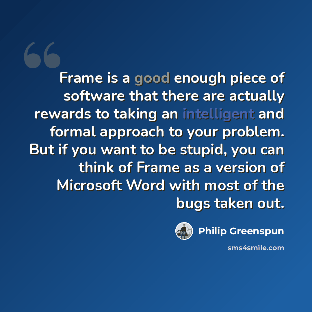 “Frame is a good enough piece of software that there are actually rewards to taking an intelligent and formal approach to your problem. But if you want to be stupid, you can think of Frame as a version of Microsoft Word with most of the bugs taken out.” quote by Philip Greenspun