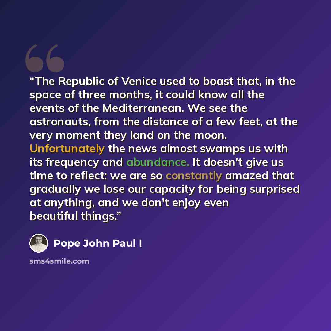 “The Republic of Venice used to boast that, in the space of three months, it could know all the events of the Mediterranean. We see the astronauts, from the distance of a few feet, at the very moment they land on the moon. Unfortunately the news almost swamps us with its frequency and abundance. It…” quote by Pope John Paul I
