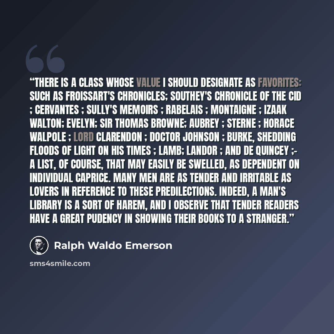 “There is a class whose value I should designate as Favorites: such as Froissart's Chronicles; Southey's Chronicle of the Cid ; Cervantes ; Sully's Memoirs ; Rabelais ; Montaigne ; Izaak Walton; Evelyn; Sir Thomas Browne; Aubrey ; Sterne ; Horace Walpole ; Lord Clarendon ; Doctor Johnson ; Burke…” quote by Ralph Waldo Emerson