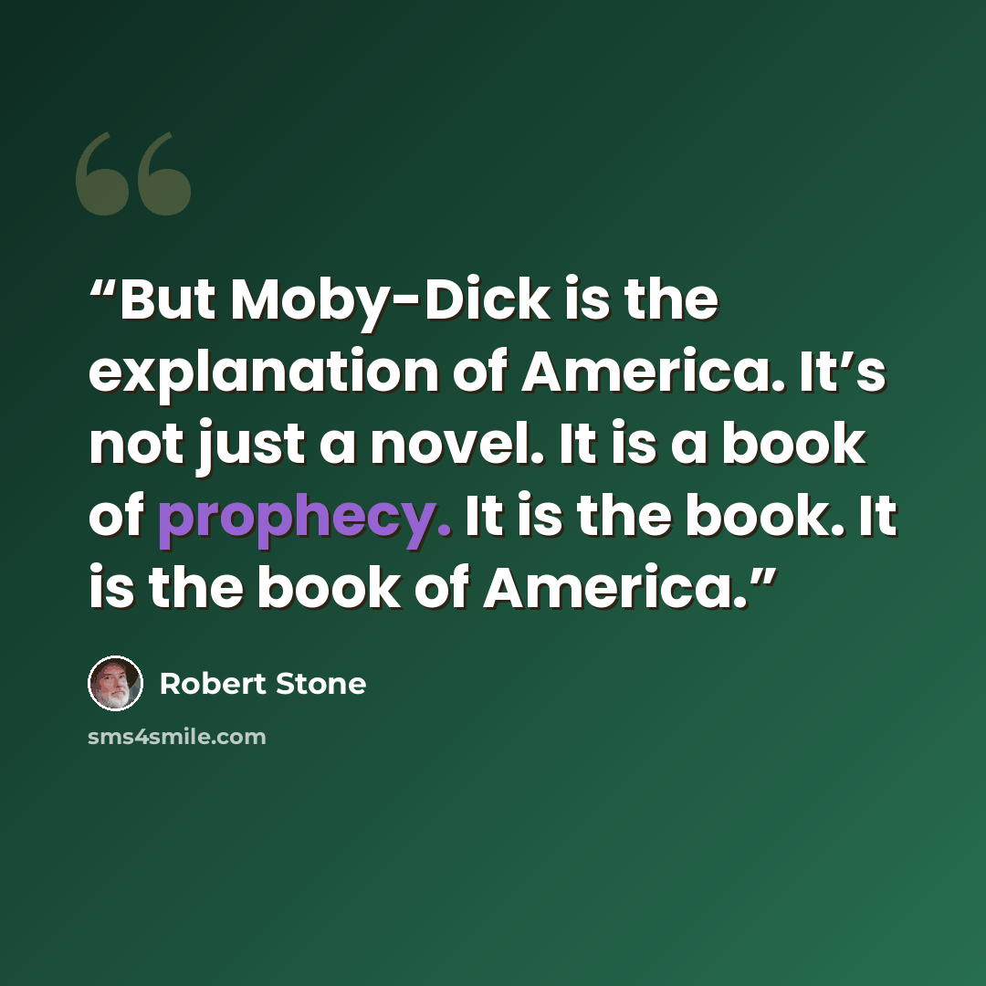 “But Moby-Dick is the explanation of America. It’s not just a novel. It is a book of prophecy. It is the book. It is the book of America.” quote by Robert Stone