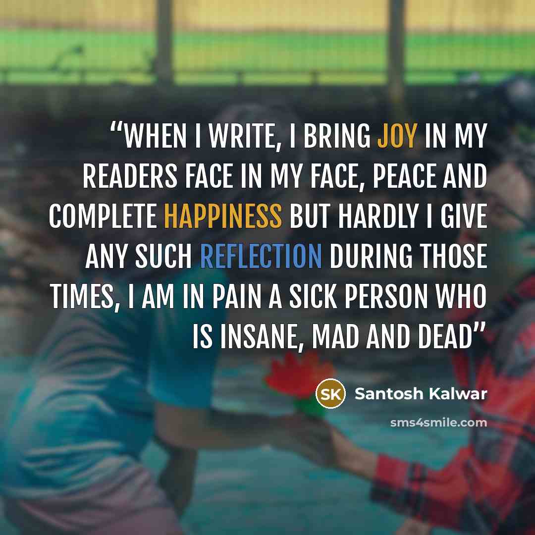 “When I write, I bring joy in my readers face In my face, peace and complete happiness But hardly I give any such reflection During those times, I am in pain A Sick person who is insane, mad and dead” quote by Santosh Kalwar
