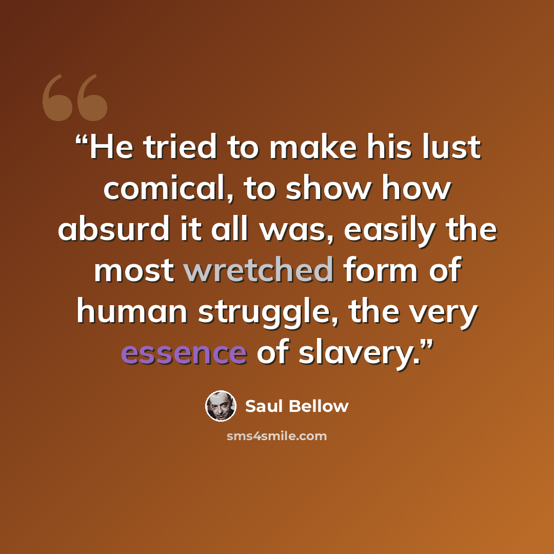 “He tried to make his lust comical, to show how absurd it all was, easily the most wretched form of human struggle, the very essence of slavery.” quote by Saul Bellow