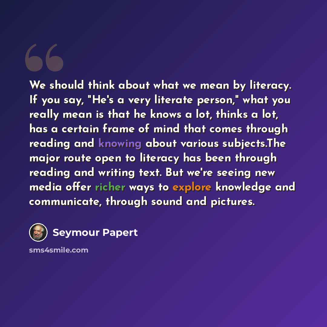 “We should think about what we mean by literacy. If you say, "He's a very literate person," what you really mean is that he knows a lot, thinks a lot, has a certain frame of mind that comes through reading and knowing about various subjects.The major route open to literacy has been through reading…” quote by Seymour Papert