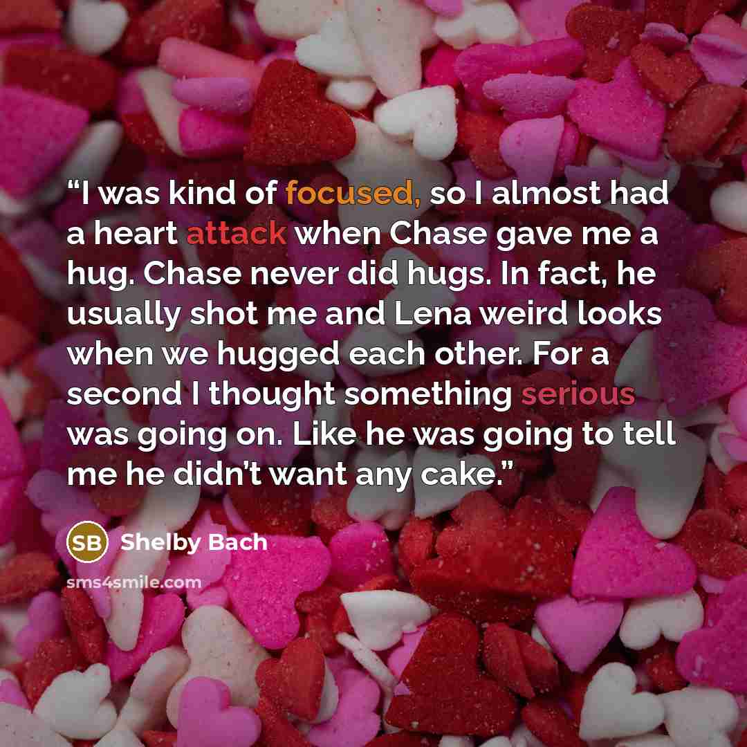“I was kind of focused, so I almost had a heart attack when Chase gave me a hug. Chase never did hugs. In fact, he usually shot me and Lena weird looks when we hugged each other. For a second I thought something serious was going on. Like he was going to tell me he didn’t want any cake.” quote by Shelby Bach