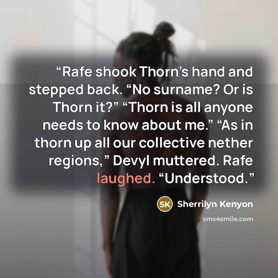 “Rafe shook Thorn’s hand and stepped back. “No surname? Or is Thorn it?” “Thorn is all anyone needs to know about me.” “As in thorn up all our collective nether regions,” Devyl muttered. Rafe laughed. “Understood.” quote by Sherrilyn Kenyon