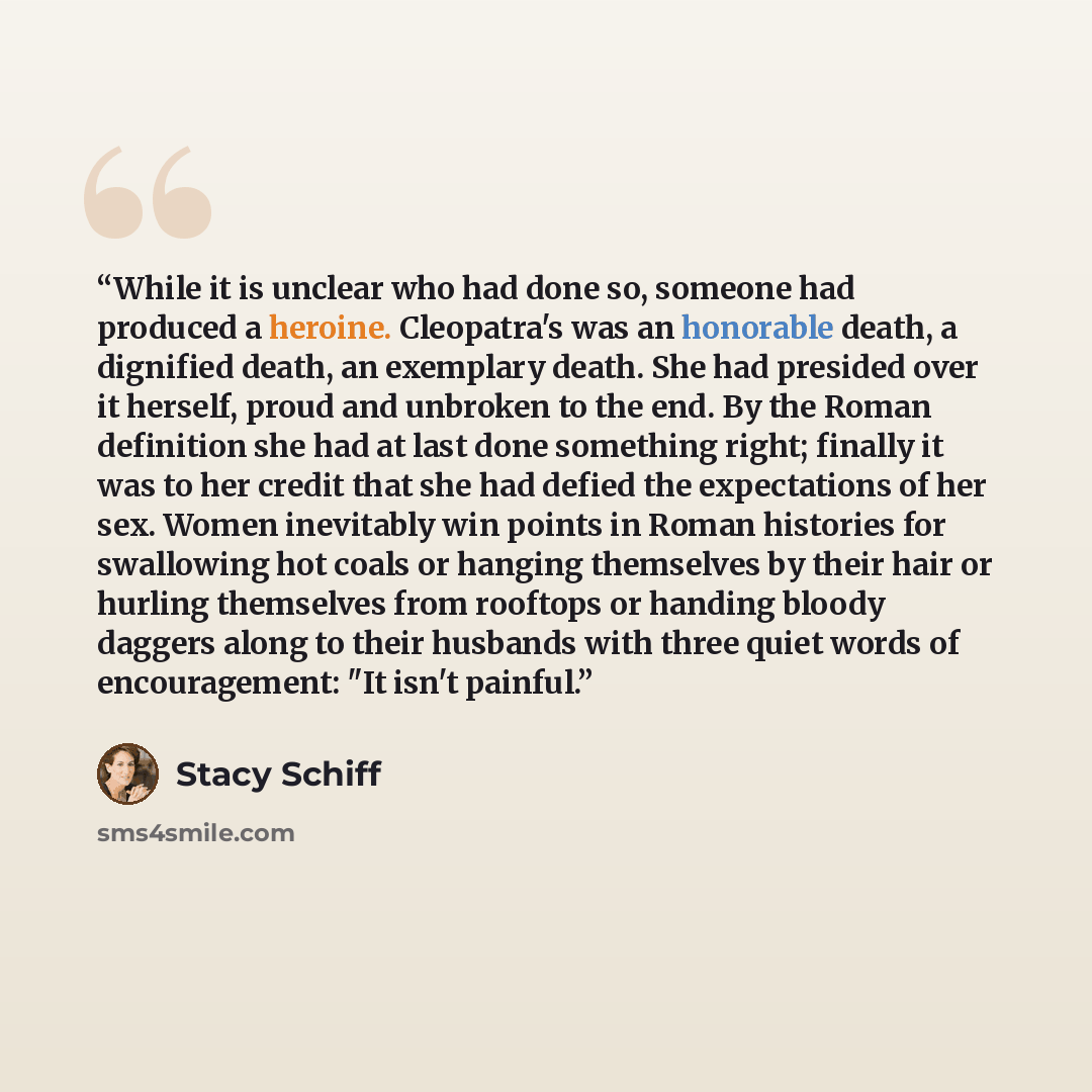 “While it is unclear who had done so, someone had produced a heroine. Cleopatra's was an honorable death, a dignified death, an exemplary death. She had presided over it herself, proud and unbroken to the end. By the Roman definition she had at last done something right; finally it was to her…” quote by Stacy Schiff