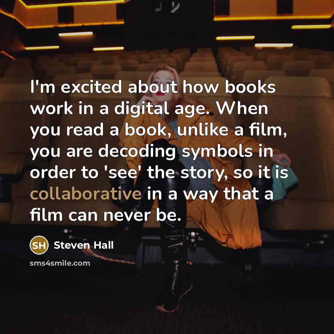 “I'm excited about how books work in a digital age. When you read a book, unlike a film, you are decoding symbols in order to 'see' the story, so it is collaborative in a way that a film can never be.” quote by Steven Hall