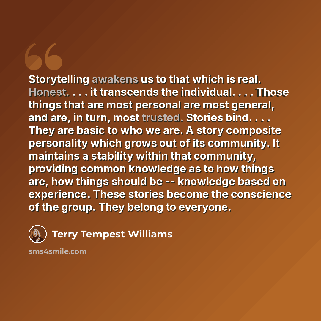 “Storytelling awakens us to that which is real. Honest. . . . it transcends the individual. . . . Those things that are most personal are most general, and are, in turn, most trusted. Stories bind. . . . They are basic to who we are. A story composite personality which grows out of its community…” quote by Terry Tempest Williams
