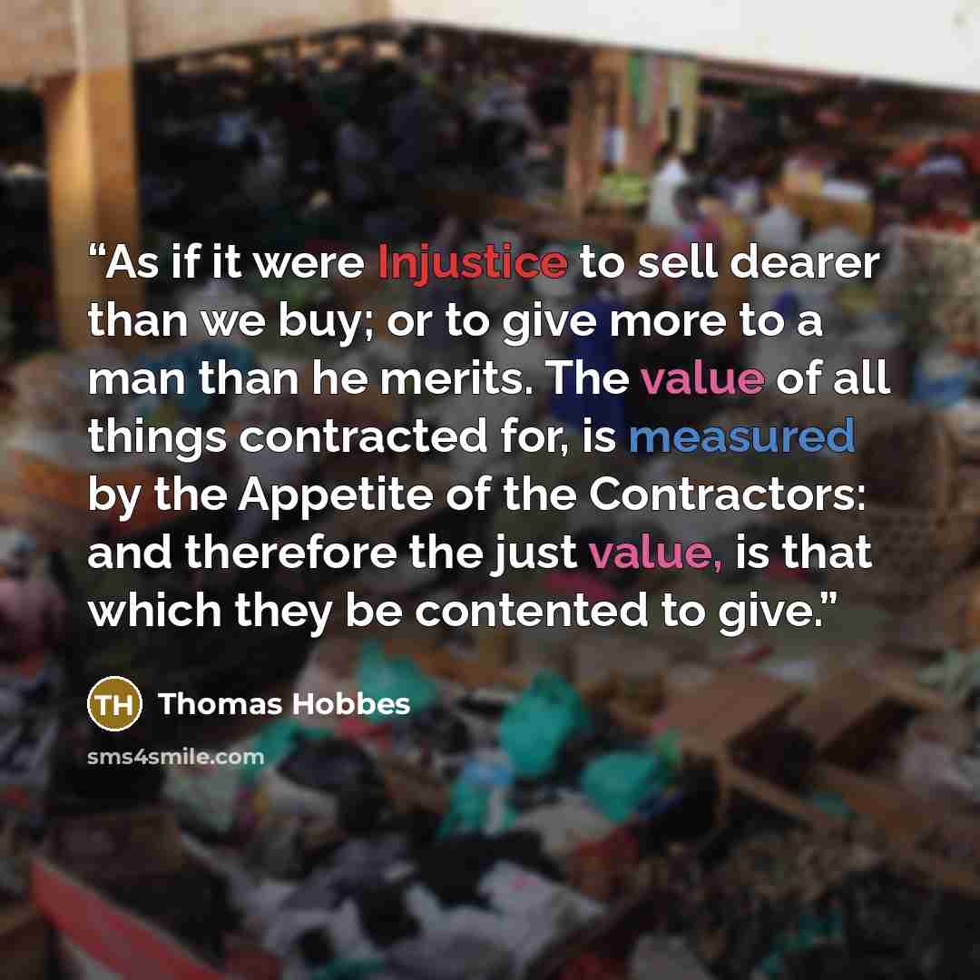 “As if it were Injustice to sell dearer than we buy; or to give more to a man than he merits. The value of all things contracted for, is measured by the Appetite of the Contractors: and therefore the just value, is that which they be contented to give.” quote by Thomas Hobbes