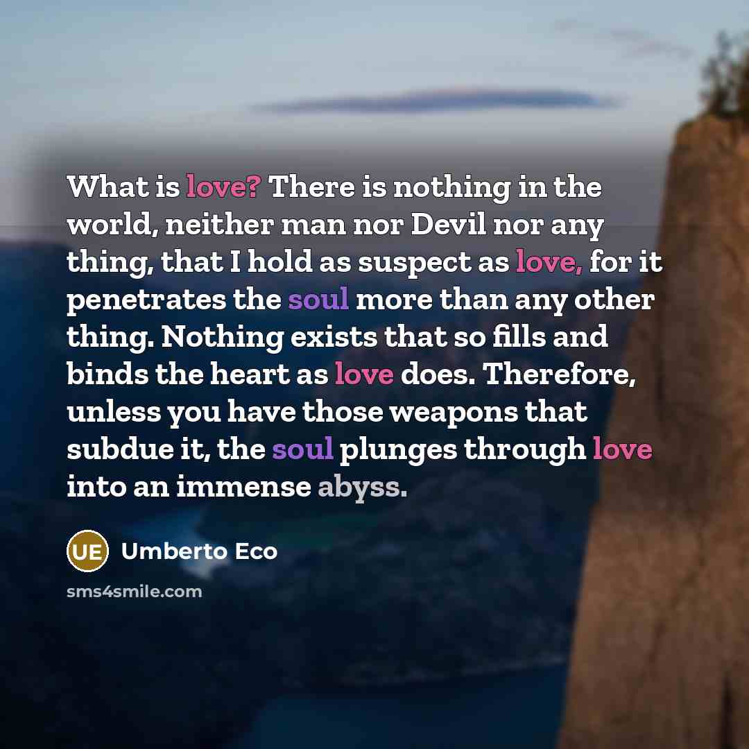 “What is love? There is nothing in the world, neither man nor Devil nor any thing, that I hold as suspect as love, for it penetrates the soul more than any other thing. Nothing exists that so fills and binds the heart as love does. Therefore, unless you have those weapons that subdue it, the soul…” quote by Umberto Eco