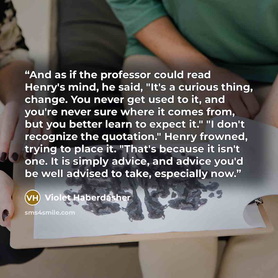 “And as if the professor could read Henry's mind, he said, "It's a curious thing, change. You never get used to it, and you're never sure where it comes from, but you better learn to expect it." "I don't recognize the quotation." Henry frowned, trying to place it. "That's because it isn't one. It…” quote by Violet Haberdasher