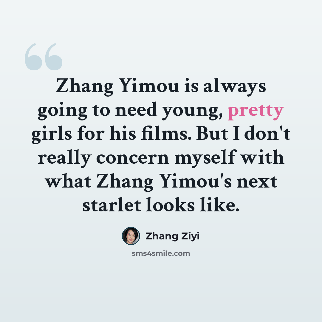 “Zhang Yimou is always going to need young, pretty girls for his films. But I don't really concern myself with what Zhang Yimou's next starlet looks like.” quote by Zhang Ziyi