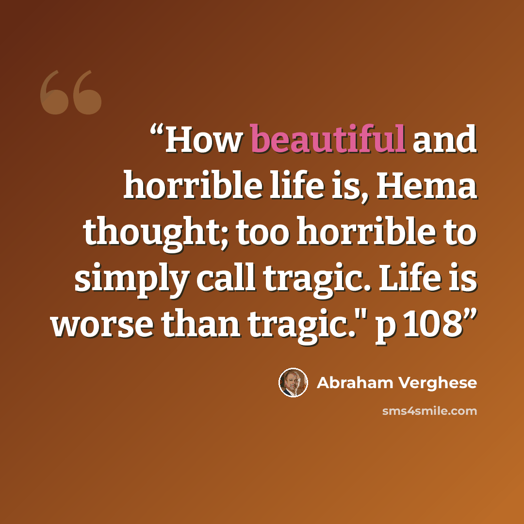 “How beautiful and horrible life is, Hema thought; too horrible to simply call tragic. Life is worse than tragic." p 108” quote by Abraham Verghese