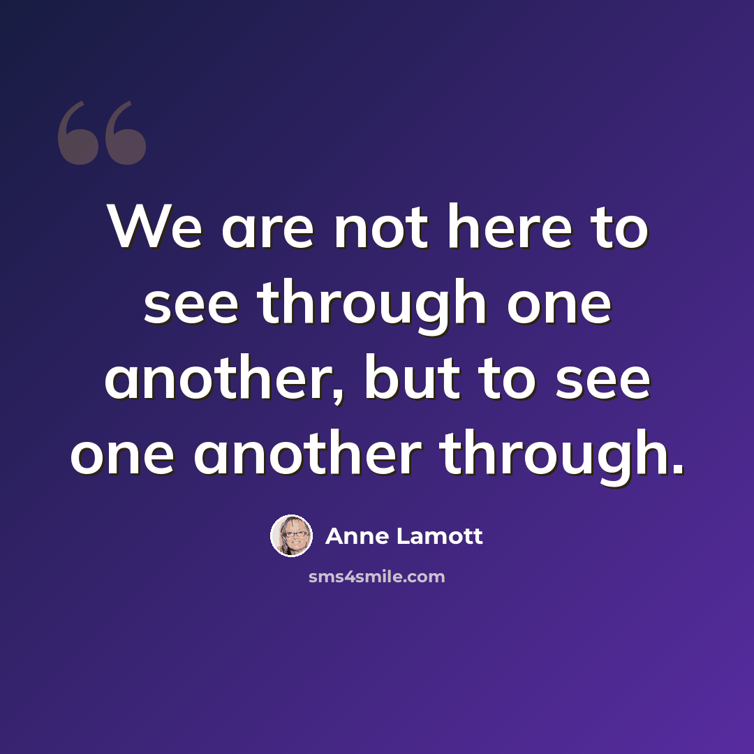“We are not here to see through one another, but to see one another through.” quote by Anne Lamott