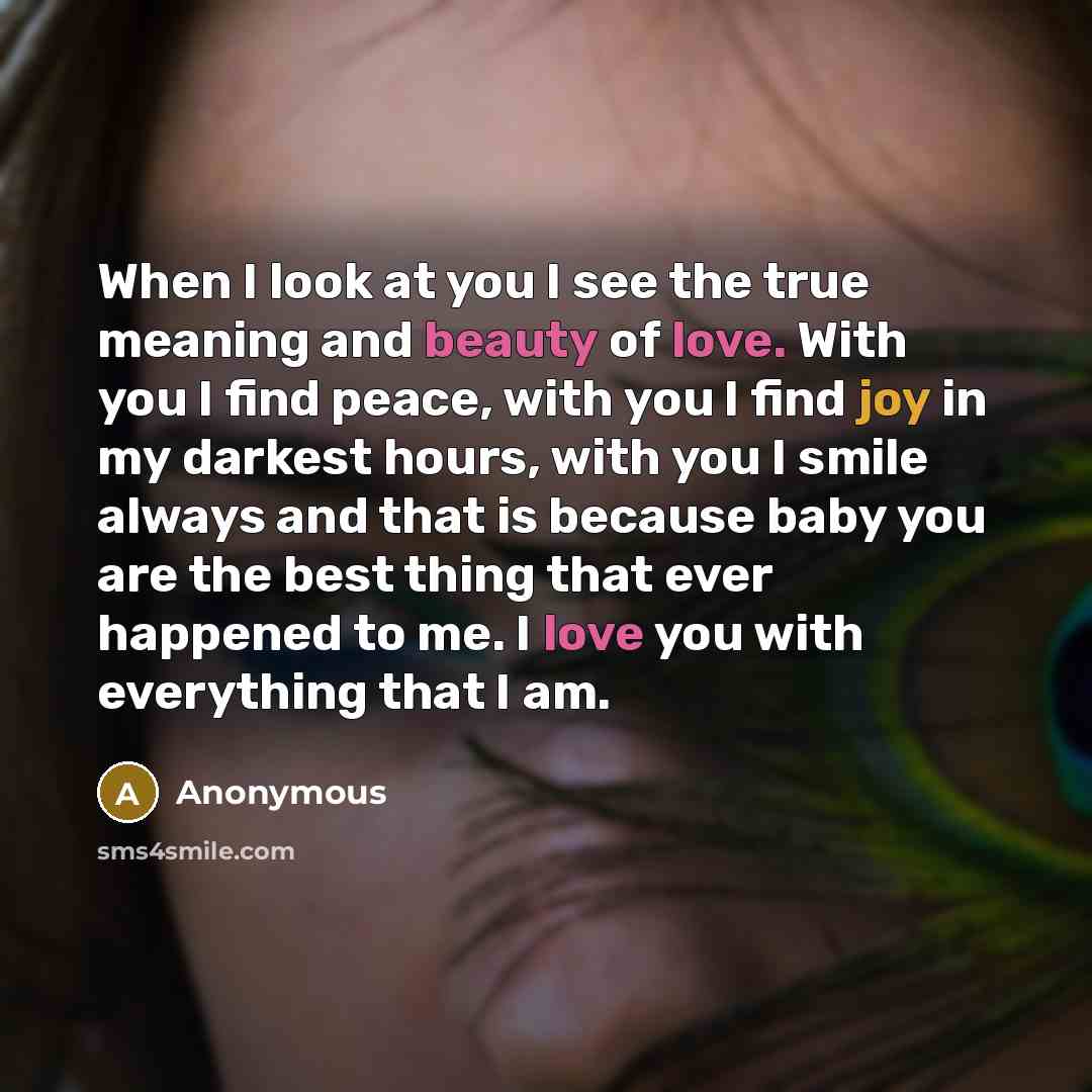 “When I look at you I see the true meaning and beauty of love. With you I find peace, with you I find joy in my darkest hours, with you I smile always and that is because baby you are the best thing that ever happened to me. I love you with everything that I am.” quote by Anonymous