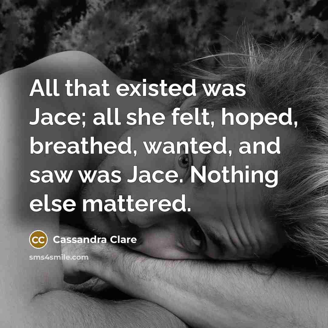 “All that existed was Jace; all she felt, hoped, breathed, wanted, and saw was Jace. Nothing else mattered.” quote by Cassandra Clare