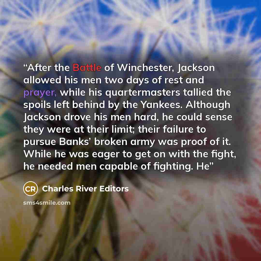“After the Battle of Winchester, Jackson allowed his men two days of rest and prayer, while his quartermasters tallied the spoils left behind by the Yankees. Although Jackson drove his men hard, he could sense they were at their limit; their failure to pursue Banks’ broken army was proof of it…” quote by Charles River Editors