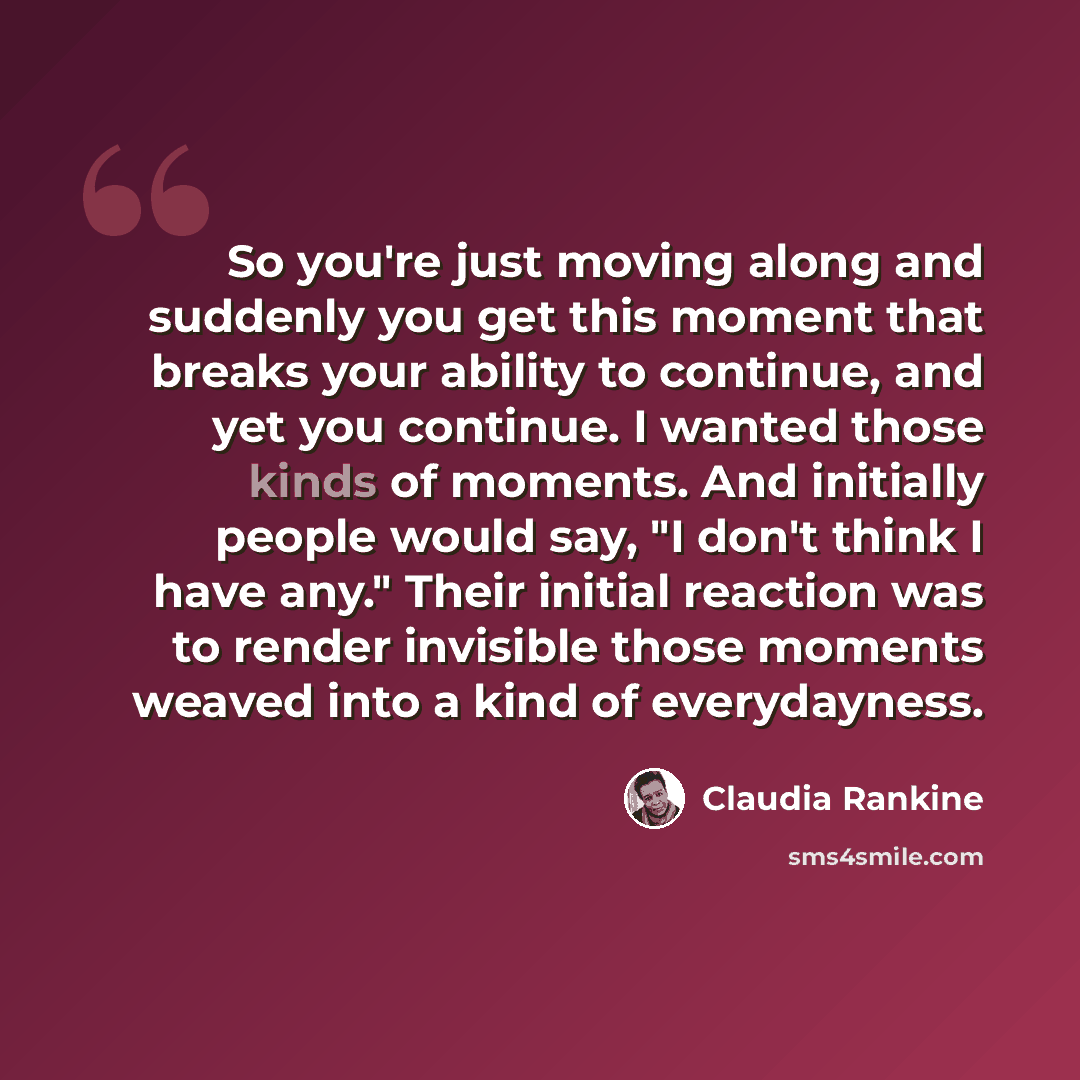 “So you're just moving along and suddenly you get this moment that breaks your ability to continue, and yet you continue. I wanted those kinds of moments. And initially people would say, "I don't think I have any." Their initial reaction was to render invisible those moments weaved into a kind of…” quote by Claudia Rankine