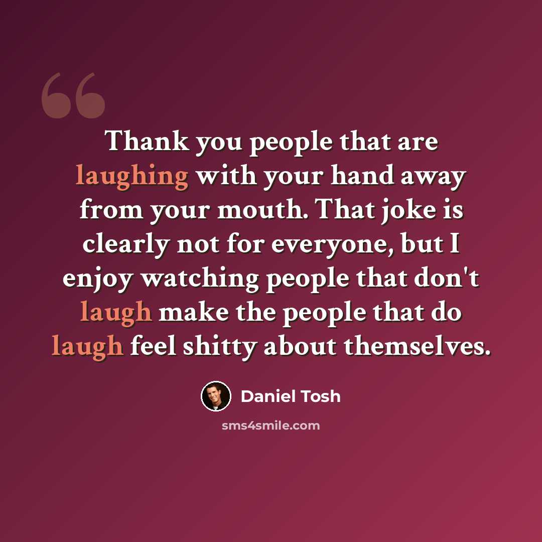 “Thank you people that are laughing with your hand away from your mouth. That joke is clearly not for everyone, but I enjoy watching people that don't laugh make the people that do laugh feel shitty about themselves.” quote by Daniel Tosh