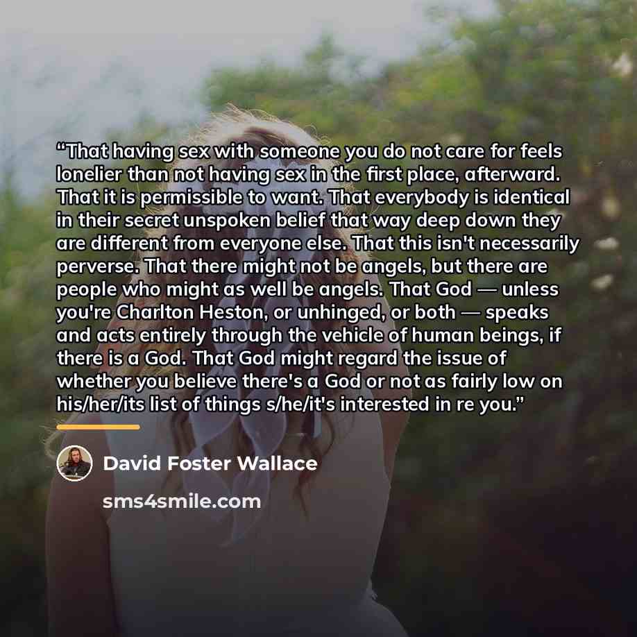 “That having sex with someone you do not care for feels lonelier than not having sex in the first place, afterward. That it is permissible to want. That everybody is identical in their secret unspoken belief that way deep down they are different from everyone else. That this isn't necessarily…” quote by David Foster Wallace