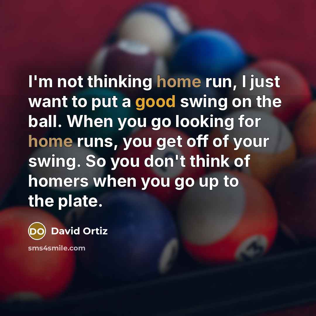 “I'm not thinking home run, I just want to put a good swing on the ball. When you go looking for home runs, you get off of your swing. So you don't think of homers when you go up to the plate.” quote by David Ortiz