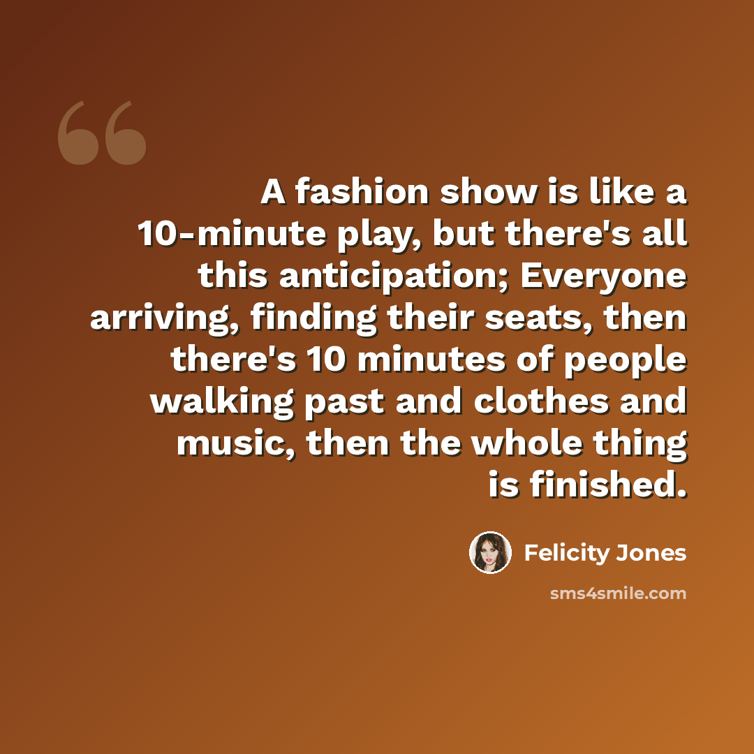 “A fashion show is like a 10-minute play, but there's all this anticipation; Everyone arriving, finding their seats, then there's 10 minutes of people walking past and clothes and music, then the whole thing is finished.” quote by Felicity Jones