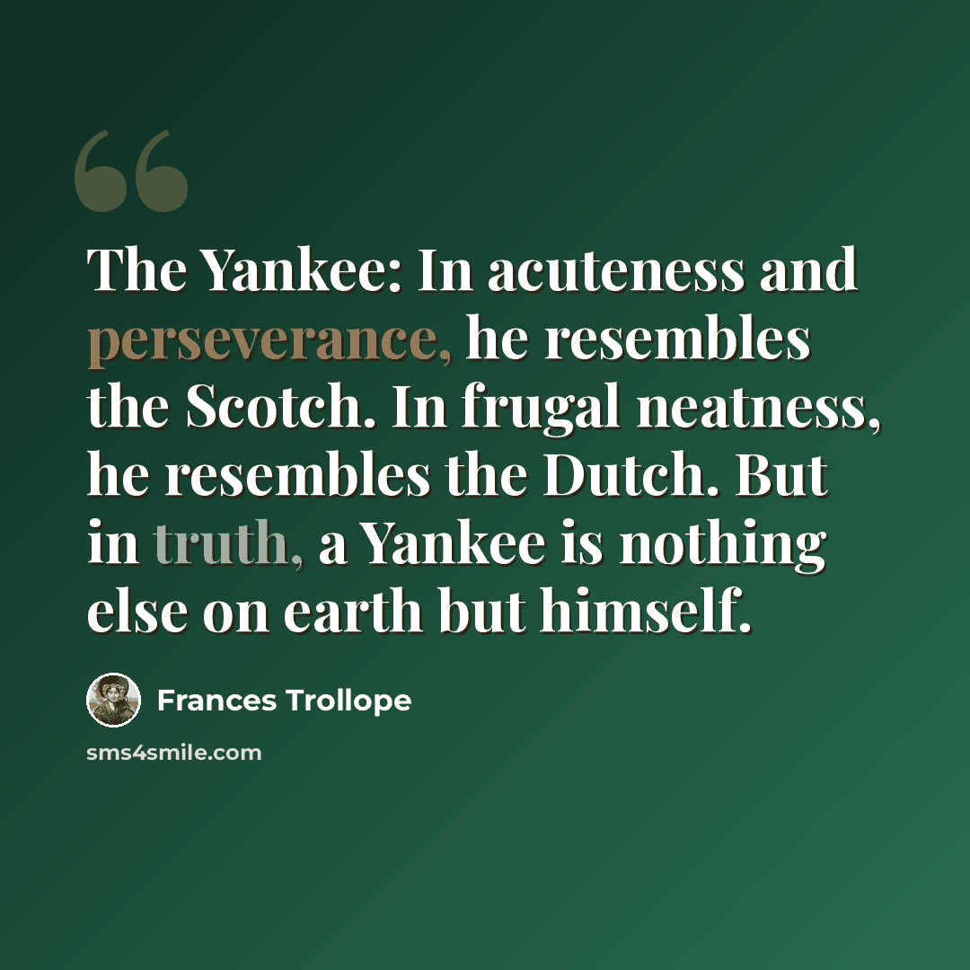 “The Yankee: In acuteness and perseverance, he resembles the Scotch. In frugal neatness, he resembles the Dutch. But in truth, a Yankee is nothing else on earth but himself.” quote by Frances Trollope