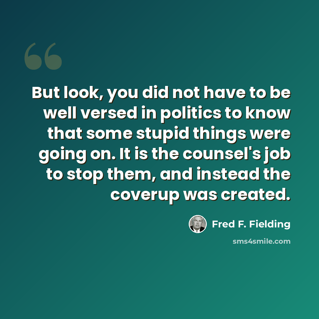 “But look, you did not have to be well versed in politics to know that some stupid things were going on. It is the counsel's job to stop them, and instead the coverup was created.” quote by Fred F. Fielding