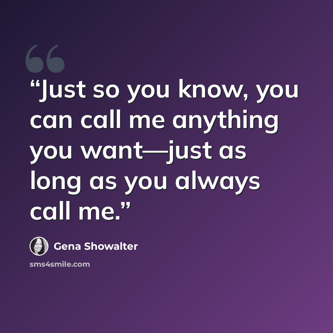 “Just so you know, you can call me anything you want—just as long as you always call me.” quote by Gena Showalter
