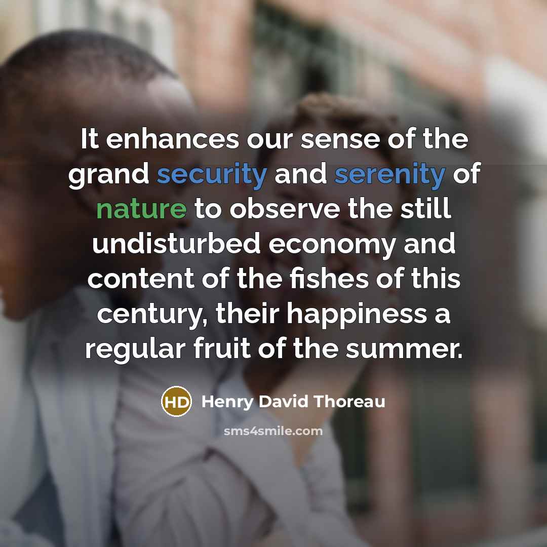 “It enhances our sense of the grand security and serenity of nature to observe the still undisturbed economy and content of the fishes of this century, their happiness a regular fruit of the summer.” quote by Henry David Thoreau