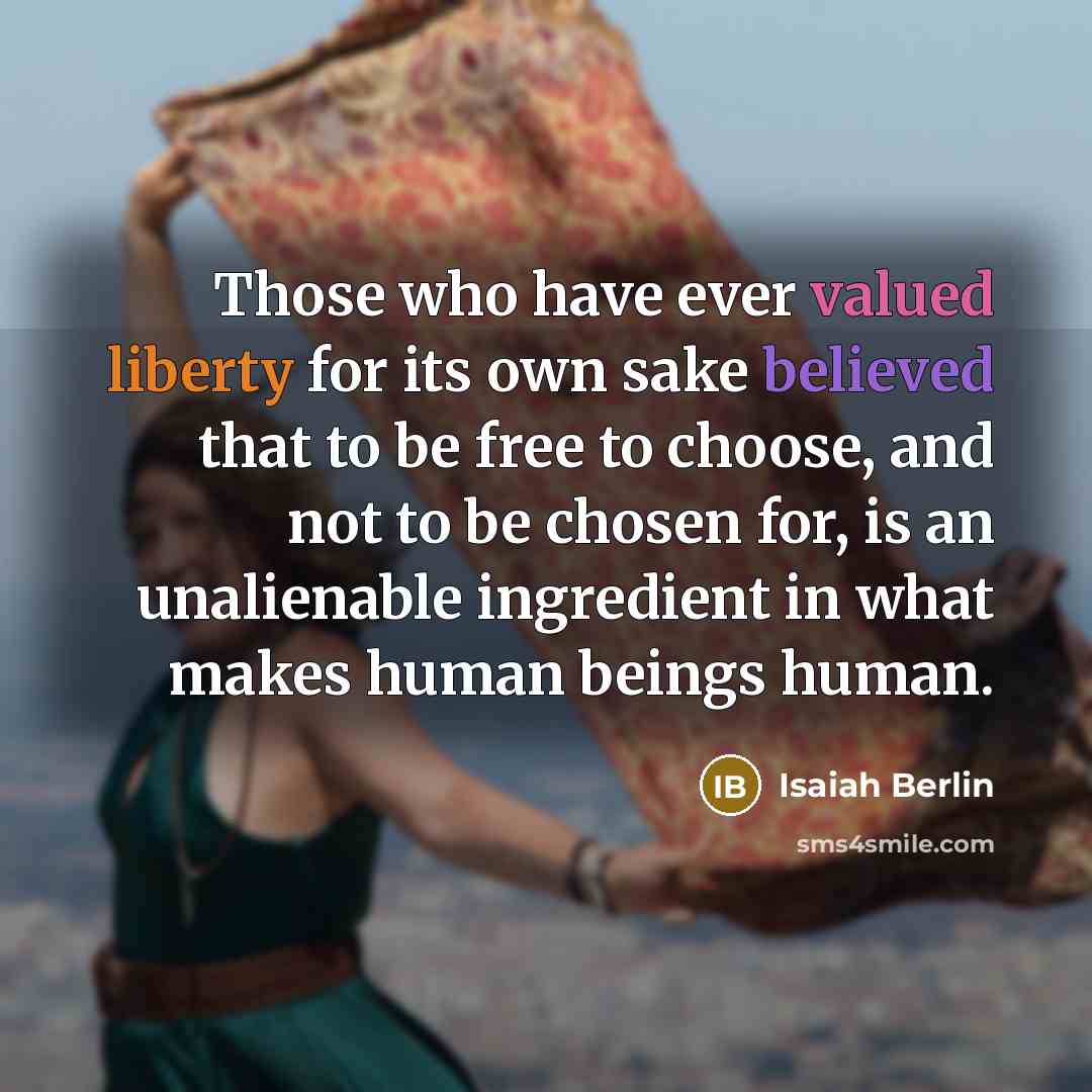 “Those who have ever valued liberty for its own sake believed that to be free to choose, and not to be chosen for, is an unalienable ingredient in what makes human beings human.” quote by Isaiah Berlin