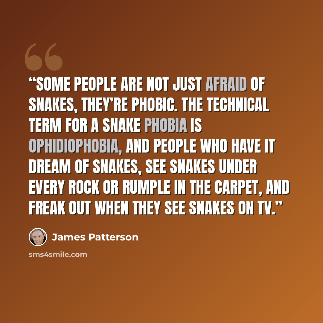 “Some people are not just afraid of snakes, they’re phobic. The technical term for a snake phobia is ophidiophobia, and people who have it dream of snakes, see snakes under every rock or rumple in the carpet, and freak out when they see snakes on TV.” quote by James Patterson