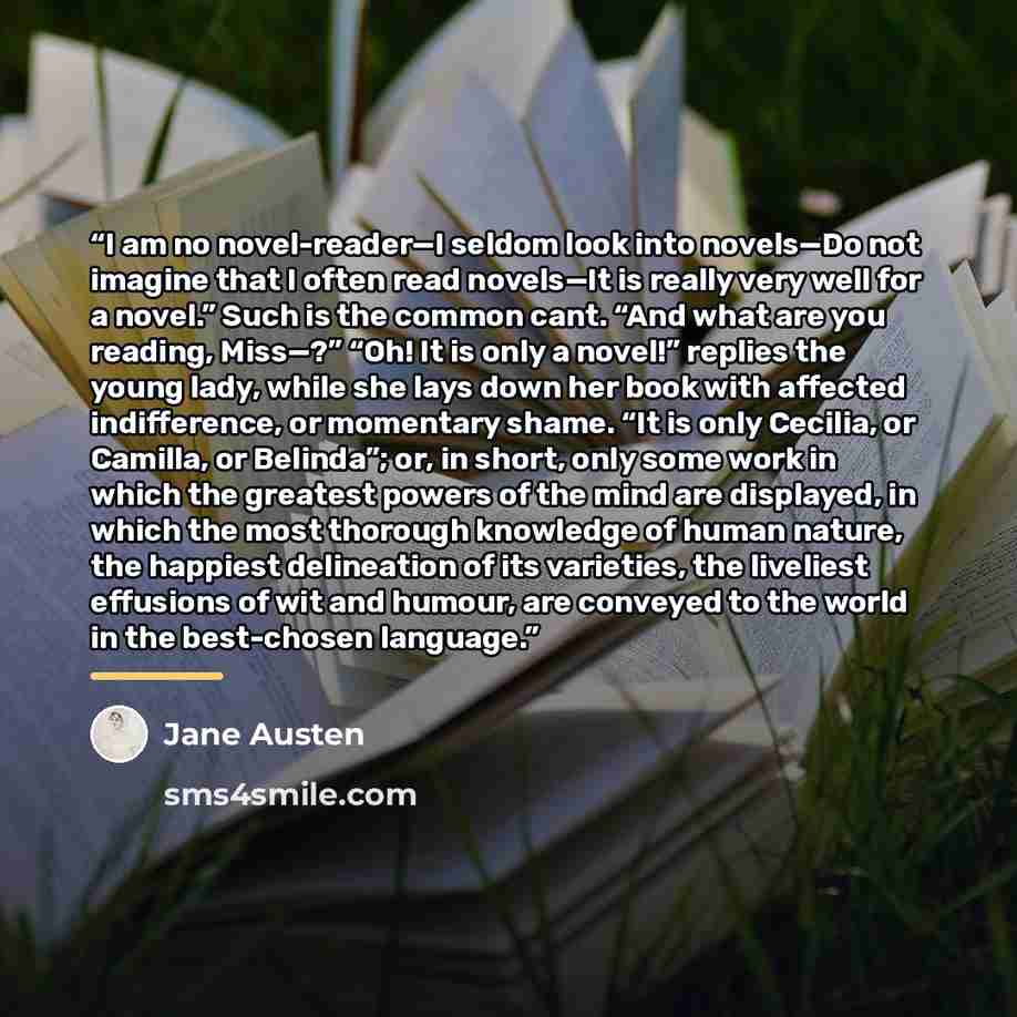 “I am no novel-reader—I seldom look into novels—Do not imagine that I often read novels—It is really very well for a novel.” Such is the common cant. “And what are you reading, Miss—?” “Oh! It is only a novel!” replies the young lady, while she lays down her book with affected indifference, or…” quote by Jane Austen