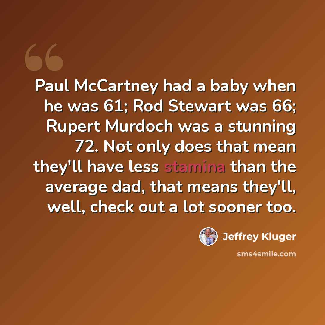 “Paul McCartney had a baby when he was 61; Rod Stewart was 66; Rupert Murdoch was a stunning 72. Not only does that mean they'll have less stamina than the average dad, that means they'll, well, check out a lot sooner too.” quote by Jeffrey Kluger
