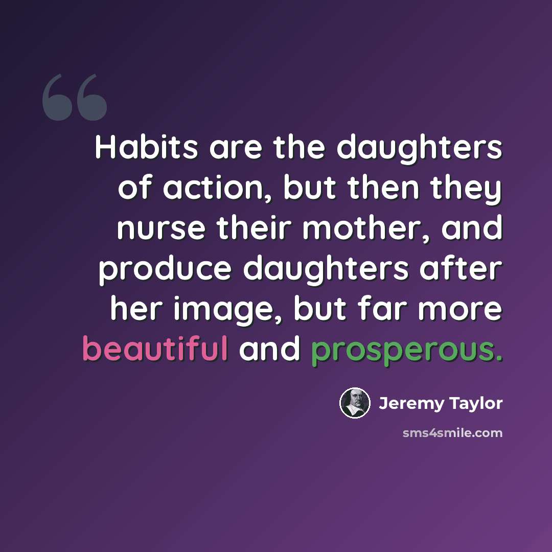 “Habits are the daughters of action, but then they nurse their mother, and produce daughters after her image, but far more beautiful and prosperous.” quote by Jeremy Taylor