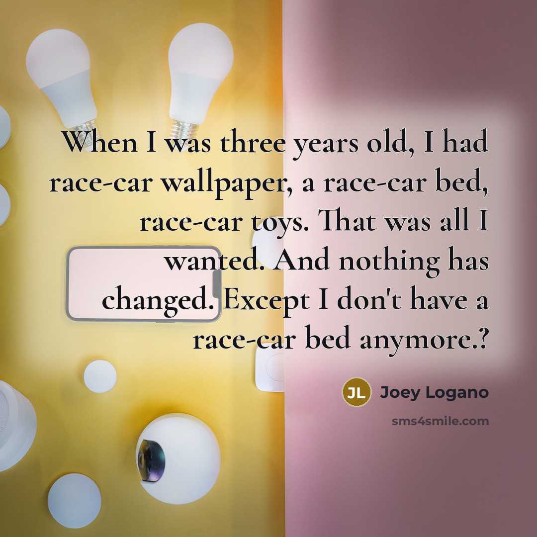 “When I was three years old, I had race-car wallpaper, a race-car bed, race-car toys. That was all I wanted. And nothing has changed. Except I don't have a race-car bed anymore.?” quote by Joey Logano