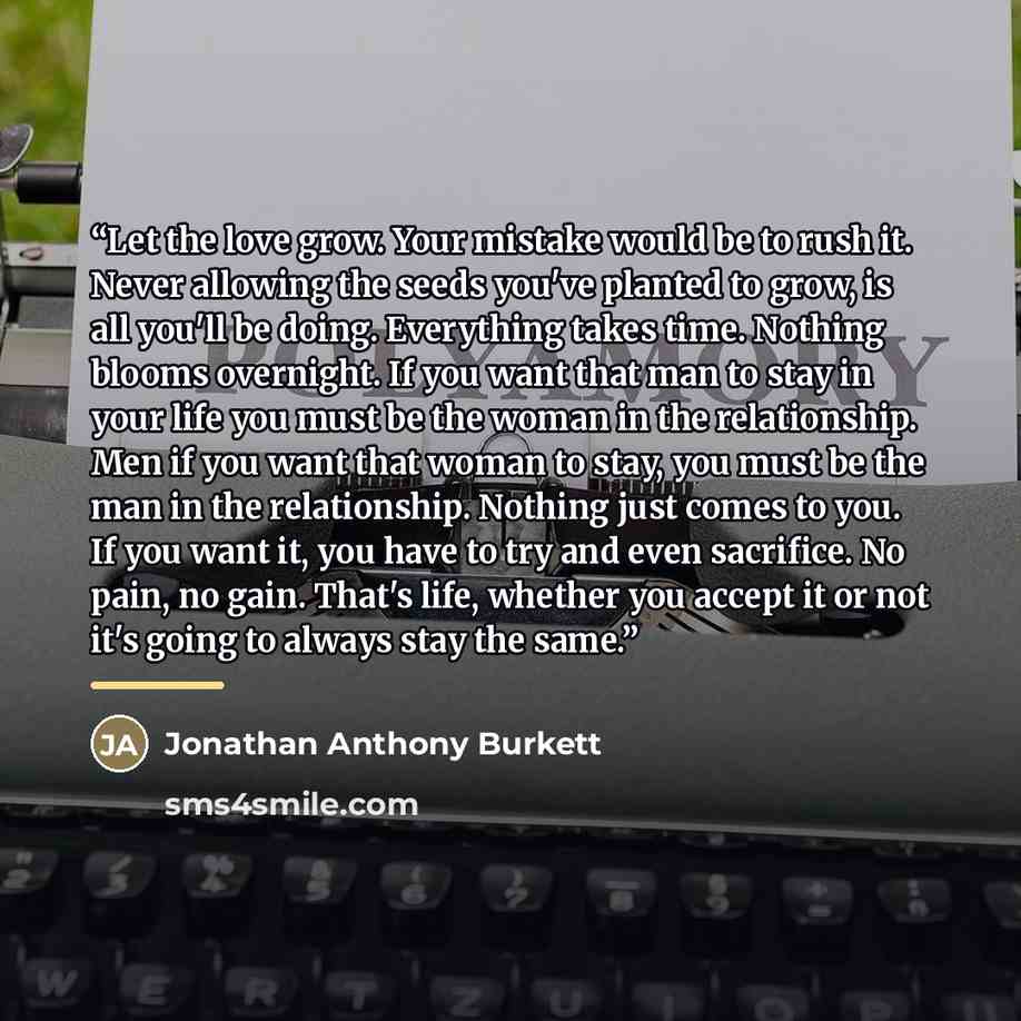 “Let the love grow. Your mistake would be to rush it. Never allowing the seeds you've planted to grow, is all you'll be doing. Everything takes time. Nothing blooms overnight. If you want that man to stay in your life you must be the woman in the relationship. Men if you want that woman to stay…” quote by Jonathan Anthony Burkett