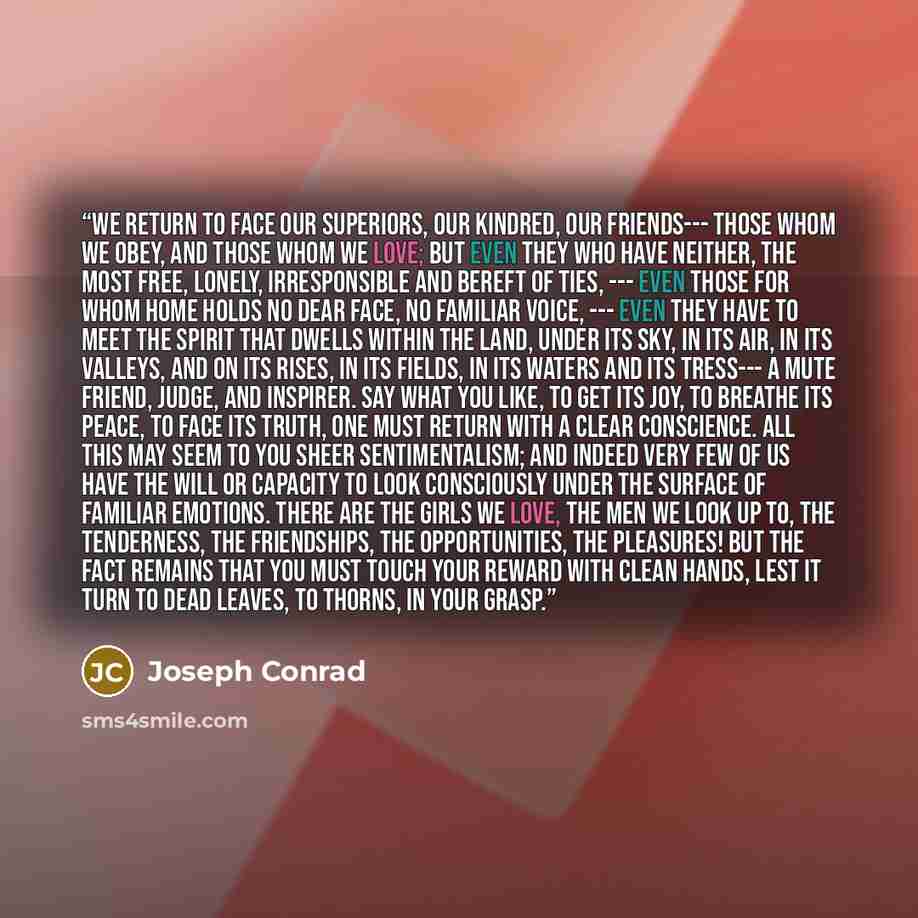 “We return to face our superiors, our kindred, our friends--- those whom we obey, and those whom we love; but even they who have neither, the most free, lonely, irresponsible and bereft of ties, --- even those for whom home holds no dear face, no familiar voice, --- even they have to meet the…” quote by Joseph Conrad