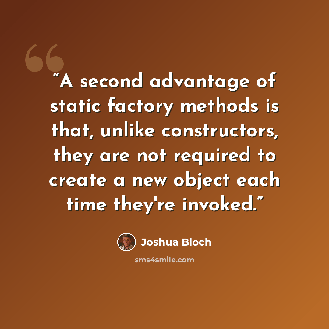 “A second advantage of static factory methods is that, unlike constructors, they are not required to create a new object each time they're invoked.” quote by Joshua Bloch